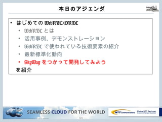 Copyright © NTT Communications Corporation. All rights reserved.
本⽇のアジェンダ
63
• はじめてのWebRTC/ORTC
• WebRTCとは
• 活⽤事例、デモンストレーション
• WebRTCで使われている技術要素の紹介
• 最新標準化動向
• SkyWayをつかって開発してみよう
を紹介
 