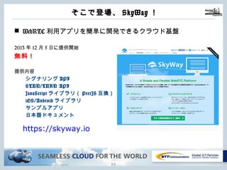 Copyright © NTT Communications Corporation. All rights reserved.
そこで登場、SkyWay！
65
n WebRTC利⽤アプリを簡単に開発できるクラウド基盤
2013年12⽉5⽇に提供開始
無料！
提供内容
シグナリングAPI
STUN/TURN API
JavaScriptライブラリ（PeerJS互換）
iOS/Androidライブラリ
サンプルアプリ
⽇本語ドキュメント
https://skyway.io
 