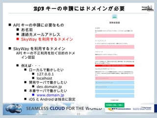 Copyright © NTT Communications Corporation. All rights reserved. 68
APIキーの申請にはドメインが必要
n APIキーの申請に必要なもの
n お名前
n 連絡先メールアドレス
n SkyWayを利⽤するドメイン
n SkyWayを利⽤するドメイン
APIキーの不正利⽤を防ぐ⽬的のドメ
イン認証
n 例えば・・・
n ローカルで動かしたい
n 127.0.0.1
n localhost
n 開発サーバで動かしたい
n dev.domain.jp
n 本番サーバで動かしたい
n www.domain.jp
n iOSとAndroidは独⾃に設定
 