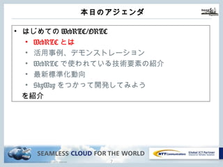 Copyright © NTT Communications Corporation. All rights reserved.
本⽇のアジェンダ
6
• はじめてのWebRTC/ORTC
• WebRTCとは
• 活⽤事例、デモンストレーション
• WebRTCで使われている技術要素の紹介
• 最新標準化動向
• SkyWayをつかって開発してみよう
を紹介
 