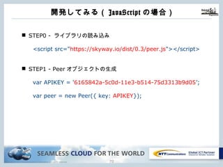 Copyright © NTT Communications Corporation. All rights reserved. 69
開発してみる（JavaScriptの場合）
n STEP0 - ライブラリの読み込み
<script src="https://skyway.io/dist/0.3/peer.js"></script>
n STEP1 - Peerオブジェクトの⽣成
var APIKEY = '6165842a-5c0d-11e3-b514-75d3313b9d05’;
var peer = new Peer({ key: APIKEY});
 