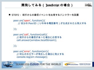 Copyright © NTT Communications Corporation. All rights reserved. 70
開発してみる（JavaScriptの場合）
n STEP2 - 相⼿からの着信イベントを処理するハンドラーを設置
peer.on('open', function(){
//⾃分のPeerID（いわゆる電話番号）が⽣成されたら発⽕する
});
peer.on('call', function(call){
//相⼿からの着信があった場合に応答する
call.answer(window.localStream);
});
peer.on('error', function(err){
//何らかのエラーが発⽣した場合に発⽕する
console.log(err.message);
});
 