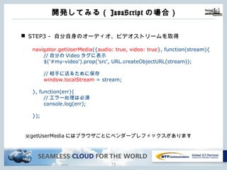 Copyright © NTT Communications Corporation. All rights reserved. 71
n STEP3 - ⾃分⾃⾝のオーディオ、ビデオストリームを取得
navigator.getUserMedia({audio: true, video: true}, function(stream){
//⾃分のVideoタグに表⽰
$('#my-video').prop('src', URL.createObjectURL(stream));
//相⼿に送るために保存
window.localStream = stream;
}, function(err){
//エラー処理は必須
console.log(err);
});
※getUserMediaにはブラウザごとにベンダープレフィックスがあります
開発してみる（JavaScriptの場合）
 