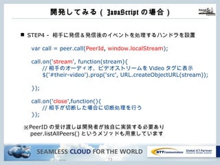 Copyright © NTT Communications Corporation. All rights reserved. 72
開発してみる（JavaScriptの場合）
n STEP4 - 相⼿に発信＆発信後のイベントを処理するハンドラを設置
var call = peer.call(PeerId, window.localStream);
call.on('stream', function(stream){
//相⼿のオーディオ、ビデオストリームをVideoタグに表⽰
$('#their-video').prop('src', URL.createObjectURL(stream));
});
call.on('close’,function(){
//相⼿が切断した場合に切断処理を⾏う
});
※PeerIDの受け渡しは開発者が独⾃に実装する必要あり
peer.listAllPeers()というメソッドも⽤意しています
 