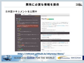 Copyright © NTT Communications Corporation. All rights reserved. 73
開発に必要な情報を提供
⽇本語ドキュメントを公開中
http://nttcom.github.io/skyway/docs/
 