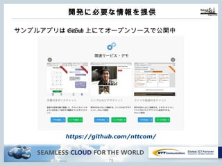 Copyright © NTT Communications Corporation. All rights reserved. 74
開発に必要な情報を提供
サンプルアプリはGitHub上にてオープンソースで公開中
https://github.com/nttcom/
 