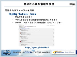 Copyright © NTT Communications Corporation. All rights reserved. 75
開発に必要な情報を提供
開発者向けフォーラムを⽤意
SkyWay Technical Forum
• だれでも参加可能！
• 中の⼈が懇切丁寧に開発者の疑問質問にお答え！
• WebRTCに関す⽇本語での情報交換に活⽤してください
http://goo.gl/enBkcF
 