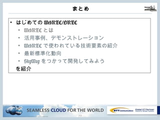 Copyright © NTT Communications Corporation. All rights reserved.
まとめ
76
• はじめてのWebRTC/ORTC
• WebRTCとは
• 活⽤事例、デモンストレーション
• WebRTCで使われている技術要素の紹介
• 最新標準化動向
• SkyWayをつかって開発してみよう
を紹介
 