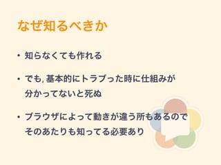 なぜ知るべきか
• 知らなくても作れる
• でも, 基本的にトラブった時に仕組みが 
分かってないと死ぬ
• ブラウザによって動きが違う所もあるので 
そのあたりも知ってる必要あり
 