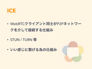 ICE
• WebRTCクライアント同士がP2Pネットワー
クを介して接続する仕組み
• STUN / TURN 等
• いい感じに繋げる為の仕組み
 