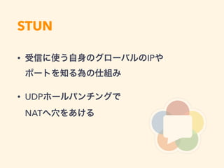 STUN
• 受信に使う自身のグローバルのIPや 
ポートを知る為の仕組み
• UDPホールパンチングで 
NATへ穴をあける
 