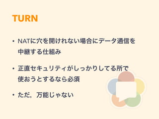 TURN
• NATに穴を開けれない場合にデータ通信を 
中継する仕組み
• 正直セキュリティがしっかりしてる所で 
使おうとするなら必須
• ただ，万能じゃない
 