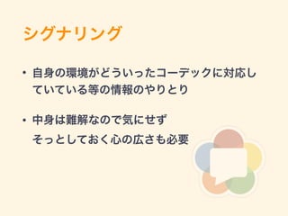 シグナリング
• 自身の環境がどういったコーデックに対応し
ていている等の情報のやりとり
• 中身は難解なので気にせず 
そっとしておく心の広さも必要
 