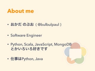 About me
• おかだ のぶお ( @bulbulpaul )
• Software Engineer
• Python, Scala, JavaScript, MongoDB 
とかいろいろ好きです
• 仕事はPython, Java
 