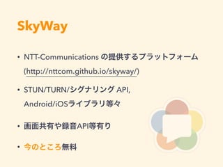 SkyWay
• NTT-Communications の提供するプラットフォーム 
(http://nttcom.github.io/skyway/)
• STUN/TURN/シグナリング API, 
Android/iOSライブラリ等々
• 画面共有や録音API等有り
• 今のところ無料
 