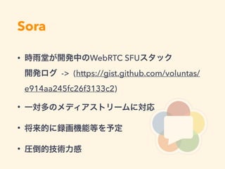 Sora
• 時雨堂が開発中のWebRTC SFUスタック 
開発ログ -> (https://gist.github.com/voluntas/
e914aa245fc26f3133c2)
• 一対多のメディアストリームに対応
• 将来的に録画機能等を予定
• 圧倒的技術力感
 