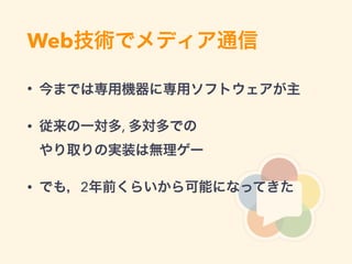Web技術でメディア通信
• 今までは専用機器に専用ソフトウェアが主
• 従来の一対多, 多対多での 
やり取りの実装は無理ゲー
• でも，2年前くらいから可能になってきた
 
