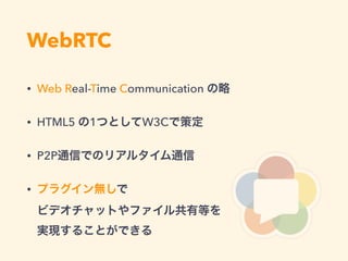 WebRTC
• Web Real-Time Communication の略
• HTML5 の1つとしてW3Cで策定
• P2P通信でのリアルタイム通信
• プラグイン無しで 
ビデオチャットやファイル共有等を 
実現することができる
 