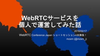 WebRTCサービスを
個人で運営してみた話
2016/02/17
WebRTC Conference Japan ショートセッション4本勝負！
mzsm (@mzsm_j)
 