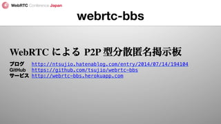 webrtc-bbs
WebRTC による P2P 型分散匿名掲示板
ブログ 
http://ntsujio.hatenablog.com/entry/2014/07/14/194104!
GitHub 
https://github.com/tsujio/webrtc-bbs!
サービス 
http://webrtc-bbs.herokuapp.com!
 