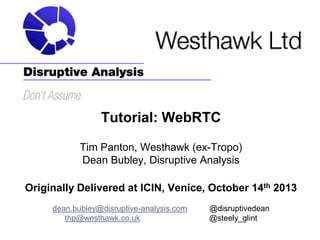 Tutorial: WebRTC
Tim Panton, Westhawk (ex-Tropo)
Dean Bubley, Disruptive Analysis
Originally Delivered at ICIN, Venice, October 14th 2013
dean.bubley@disruptive-analysis.com
thp@westhawk.co.uk

@disruptivedean
@steely_glint

 