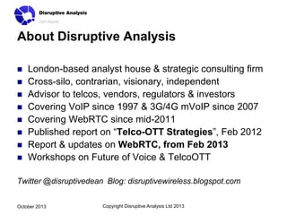 About Disruptive Analysis










London-based analyst house & strategic consulting firm
Cross-silo, contrarian, visionary, independent
Advisor to telcos, vendors, regulators & investors
Covering VoIP since 1997 & 3G/4G mVoIP since 2007
Covering WebRTC since mid-2011
Published report on “Telco-OTT Strategies”, Feb 2012
Report & updates on WebRTC, from Feb 2013
Workshops on Future of Voice & TelcoOTT

Twitter @disruptivedean Blog: disruptivewireless.blogspot.com
October 2013

Copyright Disruptive Analysis Ltd 2013

 