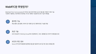 WebRTC란 무엇인가?
Web Real-Time Communication의 약자로, 웹 브라우저에서 실시간 통신을 구현하기 위한 기술
구글에서 개발하는 프로젝트로 최초에는 비디오 대화만 가능했지만 점차 기능이 확장됨
화상 통화, 음성 통화, 데이터 등 다양한 실시간 형태의 통신 기능을 제공
풍부한 기능
W3C(WebRTC Working Group)에서 표준화되어, 크로스 플랫폼 및 브라우저 호환성을 보장
표준 기술
Secure RTP(SRTP)를 통해 암호화된 통신을 제공하여 보안 및 개인 정보 보호를 강화
보안과 개인 정보
1
2
3
 