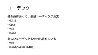 コーデック
紆余曲折あって、必須コーデックが決定
• G.711
• Opus
• VP8
• H.264
新しいコーデックも使われ始めている
• VP9
• H.264/SVC (H.264UC)
 