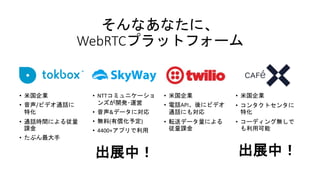 そんなあなたに、
WebRTCプラットフォーム
• 米国企業
• 音声/ビデオ通話に
特化
• 通話時間による従量
課金
• たぶん最大手
• NTTコミュニケーショ
ンズが開発･運営
• 音声&データに対応
• 無料(有償化予定)
• 4400+アプリで利用
出展中！
• 米国企業
• 電話API、後にビデオ
通話にも対応
• 転送データ量による
従量課金
• 米国企業
• コンタクトセンタに
特化
• コーディング無しで
も利用可能
出展中！
 