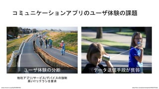 コミュニケーションアプリのユーザ体験の課題
データ送信手段が貧弱ユーザ体験の分断
他社アプリ/サービス/デバイスの強制
高いITリテラシを要求
www.flickr.com/photos/wespeck/4960579336/www.amazon.co.jp/dp/4878893583
 