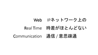 Web IPネットワーク上の
Real Time 時差がほとんどない
Communication 通信 / 意思疎通
 