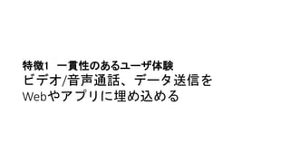 特徴1 一貫性のあるユーザ体験
ビデオ/音声通話、データ送信を
Webやアプリに埋め込める
 