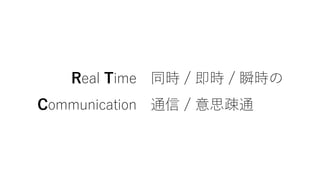 Real Time 同時 / 即時 / 瞬時の
Communication 通信 / 意思疎通
 