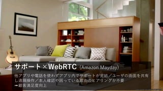 他アプリや電話を使わずアプリ内でサポートが完結／ユーザの画⾯を共有
し遠隔操作／本⼈確認や困っている理由のヒアリングが不要
➙顧客満⾜度向上
サポート×WebRTC (Amazon Mayday)
www.youtube.com/watch?v=X40j57v5g6I
 