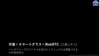 ハンズフリーでアドバイスを受けたりマニュアルを閲覧できる
➙作業効率化
作業×スマートグラス×WebRTC (三菱ふそう)
www.mitsubishi-fuso.com/oa/jp/news/news_content/161226/161226.html
 
