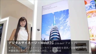 サイネージでインフォメーションカウンター機能を提供／⾃動翻訳に対応
➙顧客満⾜度向上、訪⽇外国⼈対応、コスト削減
デジタルサイネージ×WebRTC (ニューフォリア)
www.youtube.com/watch?v=hJqNOc3OSdM
 