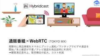 www.iptvforum.jp/info/2016/11181642.html
通販番組×WebRTC (TOKYO MX)
視聴中に商品情報をスマホにプッシュ通知／ワンタップでビデオ通話を
開始／本⼈確認が不要／テレビ画⾯を商品説明に利⽤可
➙顧客満⾜度向上、販売機会の拡⼤、コスト削減
 