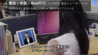 電話×手話×WebRTC (⽇本財団 電話リレーサービス)
聴覚障害者に電話の発着信を提供 ➙ 電話のバリアフリー化
www.youtube.com/watch?v=nIXjO9ZgPX8
 