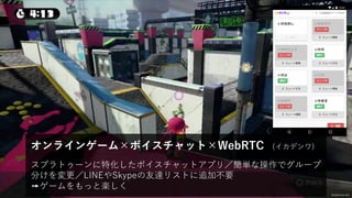 スプラトゥーンに特化したボイスチャットアプリ／簡単な操作でグループ
分けを変更／LINEやSkypeの友達リストに追加不要
➙ゲームをもっと楽しく
オンラインゲーム×ボイスチャット×WebRTC (イカデンワ)
ikadenwa.ink
 