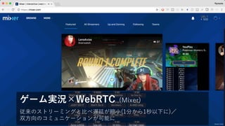 従来のストリーミングと⽐べ遅延が縮⼩(1分から1秒以下に)／
双⽅向のコミュニケーションが可能に
ゲーム実況×WebRTC (Mixer)
mixer.com
 