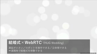 遅延が⼩さい／ロボットを操作できる／⽴体視できる
➙遠隔地で結婚式を体験できる
結婚式×WebRTC (HUG Wedding)
www.youtube.com/watch?v=xW_9od_Yzfc
孫の結婚式に出られ
ないおばあちゃんが、
VRで結婚式を体験で
きる。
 