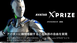 賞⾦総額3000万ドルの⺠間⽉⾯探査レース“Google Luna XPRIZE”などを
運営するXPRIZE財団の次期テーマに選定
アバターに瞬間移動することで旅の自由を実現
www.xprize.org/visioneers/2016/teams/avatar
 