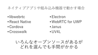ネイティブアプリや組み込み機器で動かす場合
• libwebrtc
• React Native
• Cordova
• Crosswalk
いろんなオープンソースがあるが
どれを選んでも⼿間がかかる
• Electron
• WebRTC for UWP
• Janus
• UV4L
 