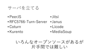 サーバを⽴てる
• PeerJS
• RFC5766-Turn-Server
• Coturn
• Kurento
いろんなオープンソースがあるが
⽚⼿間では難しい
• Jitsi
• Janus
• Licode
• MediaSoup
 