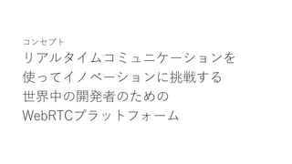 コンセプト
リアルタイムコミュニケーションを
使ってイノベーションに挑戦する
世界中の開発者のための
WebRTCプラットフォーム
 