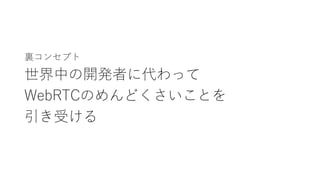裏コンセプト
世界中の開発者に代わって
WebRTCのめんどくさいことを
引き受ける
 