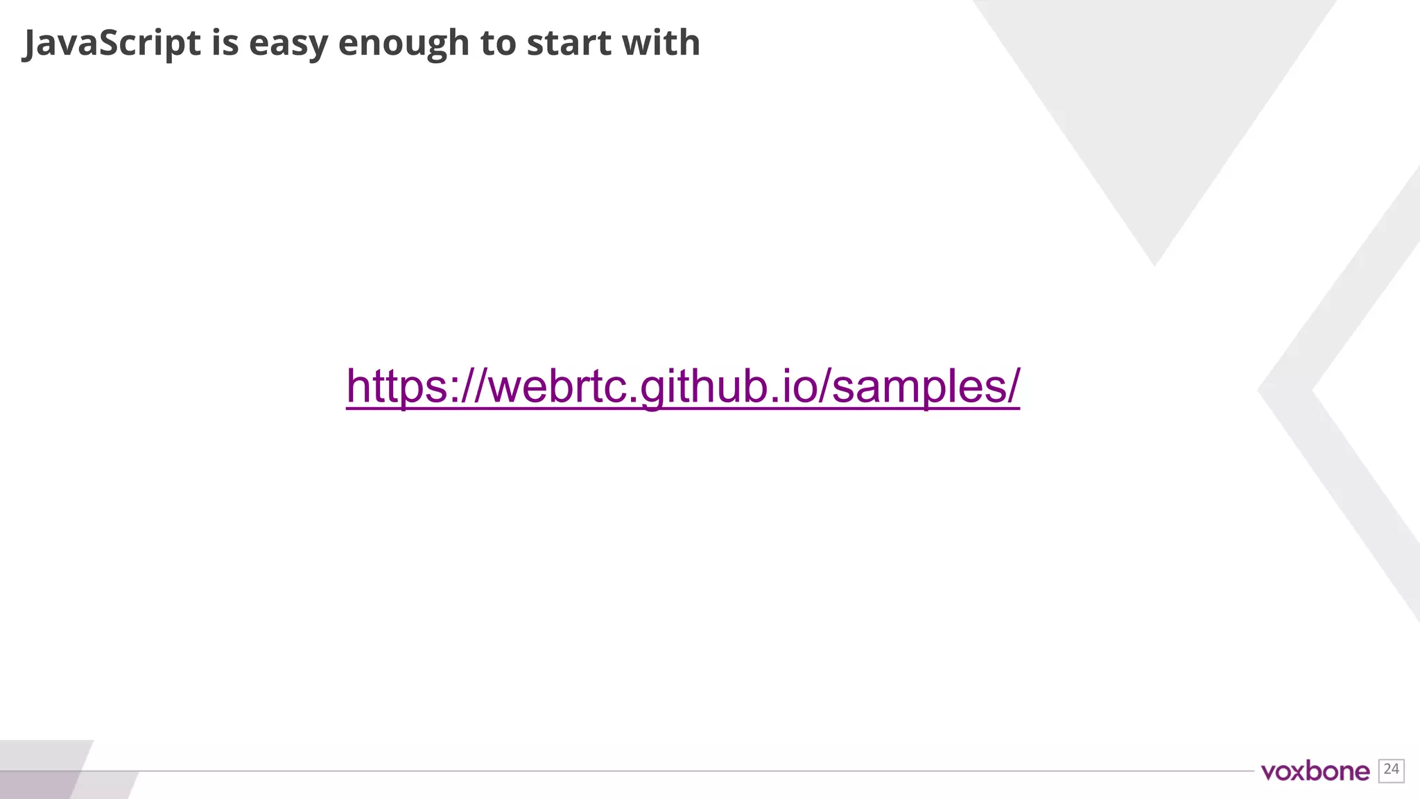 24
MANY GUIDES AND SAMPLES
Blogs Code Videos Forum
webrtcHacks
BlogGeek.Me
blog.mozilla.org/webrtc/
rtcbits.com
codelabs.developers.goo
gle.com/codelabs/webrtc-
web
webrtc.github.io/samples/
webrtc-experiment.com
youtube.com/krankygeek groups.google.com/forum
/#!forum/discuss-webrtc
and so many others…
 