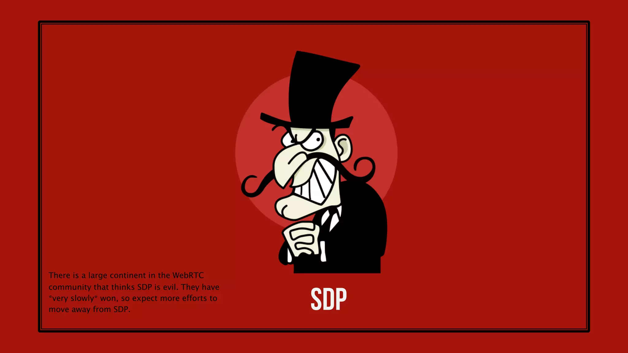 28
Many ORTC objects are already in WebRTC 1.0
PeerConnection
.getSenders()
.getReceivers()
// Name TBD
.addTransceiver(kind)
.sctp
...
RtpSender
.track
.transport
.getCapabilities()
.getParameters()
.setParameters(params)
.replaceTrack(track)
...
RtpReceiver
.track
.transport
.getCapabilities()
.getContributingSources()
...
DtlsTransport
.transport
.state
.getRemoteCertificates()
.onstatechange
...
IceTransport
.state
.getLocalParameters(),
.getRemoteParameters(),
.getLocalCandidates()
.getRemoteCandidates()
.getSelectedCandidatePair()
.onstatechange
...
SctpTransport
.transport
DataChannel
.transport
RtpParameters
.codecs
.encodings
...
RtpCodecParameters
(read only)
.mimeType
.payloadType
...
RtpEncodingParameters
.active
.maxBandwidth
(read only)
.ssrc
...
IceParameters
(read only)
.usernameFragment
.password
DtlsParameters
...
Source: https://docs.google.com/presentation/d/1oDVgPQtYpQNRkgiP51OQJS1sOW6mjWcGvp129Bovd28
ORTC was originally an alternative WebRTC standard
without SDP but evolved into the future version of
WebRTC. It is already built into mainline WebRTC
standards and more ORTC concepts are coming.
 
