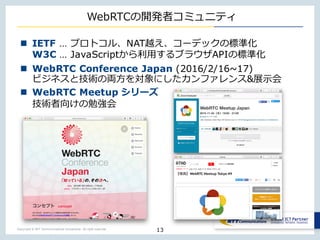 Copyright © NTT Communications Corporation. All right reserved.
WebRTCの開発者コミュニティ
13
n IETF … プロトコル、NAT越え、コーデックの標準化
W3C … JavaScriptから利⽤するブラウザAPIの標準化
n WebRTC Conference Japan (2016/2/16~17)
ビジネスと技術の両⽅を対象にしたカンファレンス&展⽰会
n WebRTC Meetup シリーズ
技術者向けの勉強会
 
