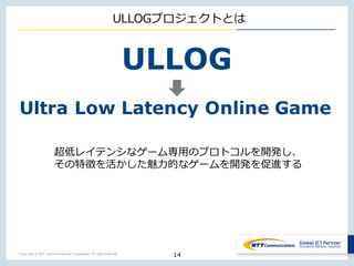 Copyright © NTT Communications Corporation. All right reserved.
ULLOGプロジェクトとは
超低レイテンシなゲーム専⽤のプロトコルを開発し、
その特徴を活かした魅⼒的なゲームを開発を促進する
14
ULLOG
Ultra Low Latency Online Game
 